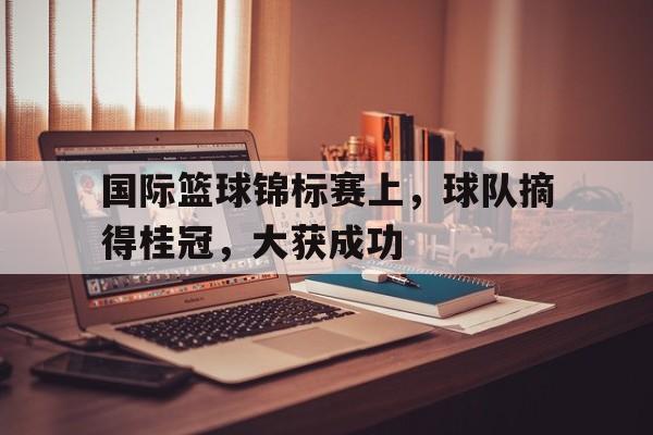 国际篮球锦标赛上,球队摘得桂冠,大获成功 国际篮球锦标赛上,球队摘得桂冠,大获成功