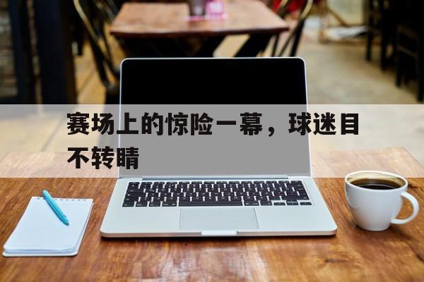 注册领彩金-赛场上的惊险一幕，球迷目不转睛的简单介绍
