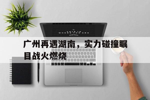 关于广州再遇湖南，实力碰撞瞩目战火燃烧的信息