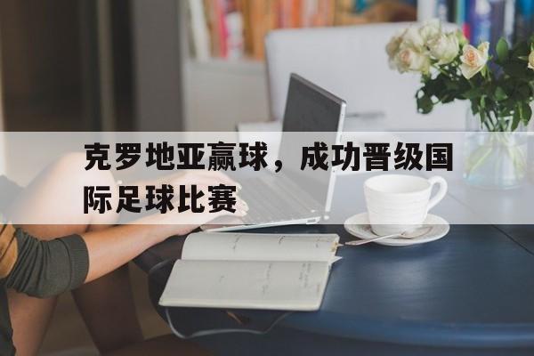 克罗地亚赢球，成功晋级国际足球比赛的简单介绍