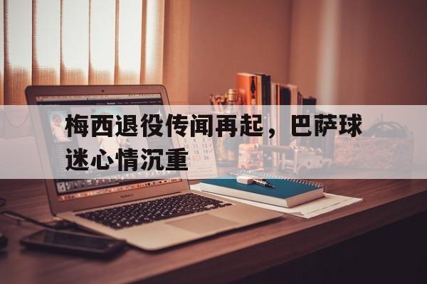 游戏平台-关于梅西退役传闻再起，巴萨球迷心情沉重的信息