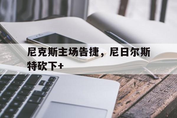 游戏平台-尼克斯主场告捷，尼日尔斯特砍下+(strikeasubtlebalance)